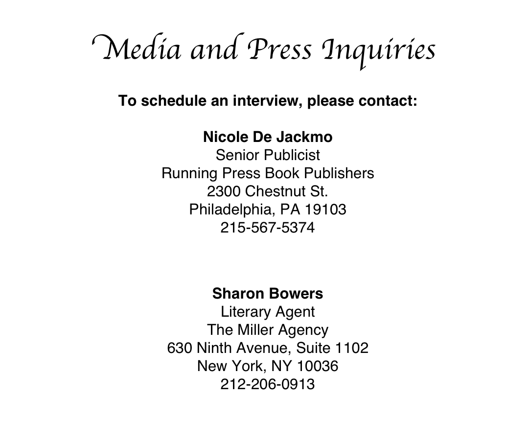 Media and Press Inquiries

To schedule an interview, please contact:
Nicole De JackmoSenior PublicistRunning Press Book Publishers2300 Chestnut St.Philadelphia, PA 19103215-567-5374Click to E-mail Nicole


Sharon Bowers
Literary Agent
The Miller Agency
630 Ninth Avenue, Suite 1102
New York, NY 10036
212-206-0913
Click to E-mail Sharon