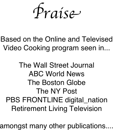 Praise

Based on the Online and Televised 
Video Cooking program seen in...

The Wall Street Journal
ABC World News
The Boston Globe
The NY Post
PBS FRONTLINE digital_nation
Retirement Living Television

amongst many other publications....

